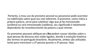 Portanto, o mau uso do pronome pessoal ou possessivo pode acarretar
na indefinição sobre qual seu real referente. O pronome, como indica a
própria palavra, serve para substituir algo que já foi mencionado
(anáfora) ou será mencionado (catáfora), seu significado é totalmente
dependente do reconhecimento da palavra a qual remete.
Os pronomes pessoais oblíquos o e lhe podem causar dúvidas sobre a
qual pessoa do discurso eles estão ligados, devido à evolução histórica
dos termos no português brasileiro. Atualmente, ambos são utilizados
tanto para mencionar a 2ª pessoa quanto a 3ª pessoa. Veja:
 