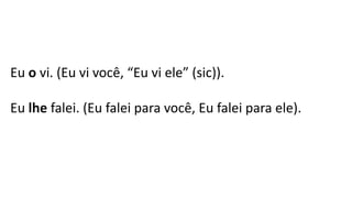 Eu o vi. (Eu vi você, “Eu vi ele” (sic)).
Eu lhe falei. (Eu falei para você, Eu falei para ele).
 