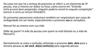 Há casos em que há a certeza do pronome se referir a um elemento de 3ª
pessoa, mas o mesmo ser dúbio na frase, como ocorre em “Orlando
tinha o carro bem preparado; ninguém poderia vencê-lo naquela competição”
(vencer o carro ou vencer Orlando?).
Os pronomes possessivos costumam também ser responsáveis por casos de
ambiguidade em um texto, especialmente o pronome seu (e variações).
Manuel foi ao cinema com sua mãe.
(Mãe de quem? A mãe da pessoa com quem se está falando ou a mãe de
Manuel?).
Normalmente se evita a confusão utilizando o pronome dele, dela para a
terceira pessoa ou de você, do(a) senhor(a) para segunda pessoa.
 