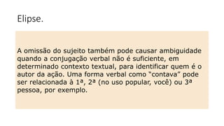 Elipse.
A omissão do sujeito também pode causar ambiguidade
quando a conjugação verbal não é suficiente, em
determinado contexto textual, para identificar quem é o
autor da ação. Uma forma verbal como “contava” pode
ser relacionada à 1ª, 2ª (no uso popular, você) ou 3ª
pessoa, por exemplo.
 