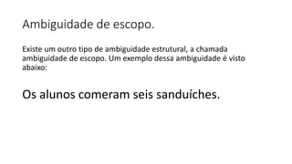 Ambiguidade de escopo.
Existe um outro tipo de ambiguidade estrutural, a chamada
ambiguidade de escopo. Um exemplo dessa ambiguidade é visto
abaixo:
Os alunos comeram seis sanduíches.
 