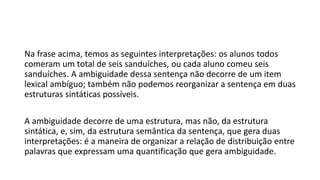 Na frase acima, temos as seguintes interpretações: os alunos todos
comeram um total de seis sanduíches, ou cada aluno comeu seis
sanduíches. A ambiguidade dessa sentença não decorre de um item
lexical ambíguo; também não podemos reorganizar a sentença em duas
estruturas sintáticas possíveis.
A ambiguidade decorre de uma estrutura, mas não, da estrutura
sintática, e, sim, da estrutura semântica da sentença, que gera duas
interpretações: é a maneira de organizar a relação de distribuição entre
palavras que expressam uma quantificação que gera ambiguidade.
 