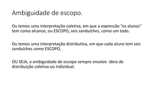 Ambiguidade de escopo.
Ou temos uma interpretação coletiva, em que a expressão “os alunos”
tem como alcance, ou ESCOPO, seis sanduíches, como um todo.
Ou temos uma interpretação distributiva, em que cada aluno tem seis
sanduíches como ESCOPO.
OU SEJA, a ambiguidade de escopo sempre envolve ideia de
distribuição coletiva ou individual.
 