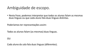 Ambiguidade de escopo.
• Nesta frase, podemos interpretar que todos os alunos falam as mesmas
duas línguas ou que cada aluno fala duas línguas distintas.
Poderíamos ter representações assim:
Todos os alunos falam (as mesmas) duas línguas.
OU
Cada aluno da sala fala duas línguas (diferentes).
 