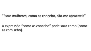 “Estas mulheres, como as concebo, são-me aprazíveis” .
A expressão “como as concebo” pode soar como (como-
as com sebo).
 
