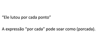 “Ele lutou por cada ponto”
A expressão “por cada” pode soar como (porcada).
 