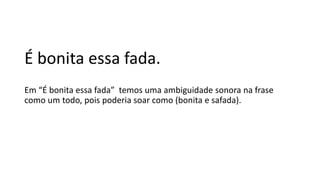 É bonita essa fada.
Em “É bonita essa fada” temos uma ambiguidade sonora na frase
como um todo, pois poderia soar como (bonita e safada).
 