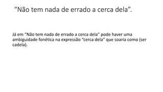 “Não tem nada de errado a cerca dela”.
Já em “Não tem nada de errado a cerca dela” pode haver uma
ambiguidade fonética na expressão “cerca dela” que soaria como (ser
cadela).
 
