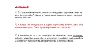 Ambiguidade
 É a "circunstância de uma comunicação lingüística se prestar a mais de
uma interpretação.” (CÂMARA JR., Joaquim Mattoso. Dicionário de lingüística e gramática.
Petrópolis: Vozes, 1986).
 A função da ambiguidade é sugerir significados diversos para uma
mesma mensagem. É uma figura de palavra e de construção.
 A inadequação ou a má colocação de elementos como pronomes,
adjuntos adverbiais, expressões e até mesmo enunciados inteiros podem
acarretar em duplo sentido, comprometendo a clareza do texto.
 