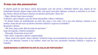 O mau uso dos possessivos
O diretor geral de um banco estava preocupado com um jovem e brilhante diretor que, depois de ter
trabalhado durante algum tempo junto dele, sem parar nem para almoçar, começou a ausentar-se ao meio-
dia. Então o diretor do banco chamou um detetive particular e disse-lhe:
-“Siga o diretor Lopes uma semana.”
O detetive, após cumprir o que lhe havia sido pedido, voltou e informou:
-“O diretor Lopes sai normalmente ao meio dia, pega o seu carro, vai à sua casa almoçar, namora a sua
mulher, fuma um dos seus excelentes charutos cubanos e regressa ao trabalho.”
Responde o diretor:
- “Ah, bom, antes assim. Não há nada de mal nisso.”
Logo em seguida, o detetive pergunta.
-“Desculpe. Posso tratá-lo por tu?”
-“Sim, claro”, responde o diretor, surpreendido.
- “Bom, então vou repetir”, disse o diretor. “O diretor Lopes sai normalmente ao meio-dia, pega o teu carro, vai
à tua casa almoçar, namora a tua mulher, fuma um dos teus excelentes charutos cubanos e regressa ao
trabalho.
QUEM MANDOU O DIRETOR FALTAR ÀS AULAS DE PORTUGUÊS!?
 