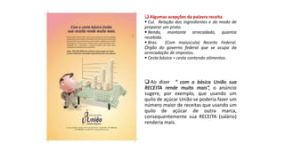  Algumas acepções da palavra receita
 Cul. Relação dos ingredientes e do modo de
preparar um prato.
 Renda, montante arrecadado, quantia
recebida.
 Bras. (Com maíuscula) Receita Federal.
Órgão do governo federal que se ocupa da
arrecadação de impostos.
 Cesta básica = cesta contendo alimentos.
 Ao dizer “ com a básica União sua
RECEITA rende muito mais“, o anúncio
sugere, por exemplo, que usando um
quilo de açúcar União se poderia fazer um
número maior de receitas que usando um
quilo de açúcar de outra marca,
consequentemente sua RECEITA (salário)
renderia mais.
 