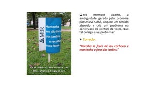  No exemplo abaixo, a
ambiguidade gerada pelo pronome
possessivo SUAS, adquire um sentido
absurdo e cria um problema na
construção do sentido do texto. Que
tal corrigir esse problema?
 Correção:
“Recolha as fezes de seu cachorro e
mantenha-o fora dos jardins.”
 