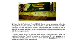  O out-door da Assistência Funeral SINAF “Como arrumar uma coroa” utiliza da
ambiguidade do verbo arrumar e do substantivo coroa, utilizados no seu sentido
conotativo (arrumar = conseguir, coroa = senhora idosa) e é a provocação que o
texto faz ao colocar a imagem de um senhor idoso e jovial (um coroa esperto) ao
lado da mensagem escrita.
 Porém, com o auxílio da imagem (este senhor idoso) atrelada ao nome do
produto (Assistência Funeral) se desfaz a ambiguidade. O verbo arrumar e o
substantivo coroa passam a ter seu sentido original, denotativo (conseguir e
enfeite de flores utilizados em funerais).
 