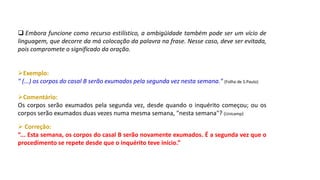  Embora funcione como recurso estilístico, a ambigüidade também pode ser um vício de
linguagem, que decorre da má colocação da palavra na frase. Nesse caso, deve ser evitada,
pois compromete o significado da oração.
Exemplo:
" (...) os corpos do casal B serão exumados pela segunda vez nesta semana." (Folha de S.Paulo)
Comentário:
Os corpos serão exumados pela segunda vez, desde quando o inquérito começou; ou os
corpos serão exumados duas vezes numa mesma semana, "nesta semana"? (Unicamp)
 Correção:
“... Esta semana, os corpos do casal B serão novamente exumados. É a segunda vez que o
procedimento se repete desde que o inquérito teve início.”
 