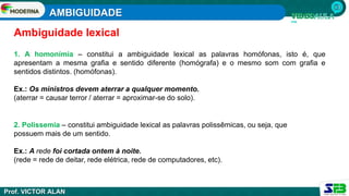 AMBIGUIDADE
Prof. VICTOR ALAN
1. A homonímia – constitui a ambiguidade lexical as palavras homófonas, isto é, que
apresentam a mesma grafia e sentido diferente (homógrafa) e o mesmo som com grafia e
sentidos distintos. (homófonas).
Ex.: Os ministros devem aterrar a qualquer momento.
(aterrar = causar terror / aterrar = aproximar-se do solo).
2. Polissemia – constitui ambiguidade lexical as palavras polissêmicas, ou seja, que
possuem mais de um sentido.
Ex.: A rede foi cortada ontem à noite.
(rede = rede de deitar, rede elétrica, rede de computadores, etc).
Ambiguidade lexical
 