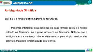 AMBIGUIDADE
Prof. VICTOR ALAN
Ex.: Eu li a notícia sobre a greve na faculdade.
Podemos interpretar esta sentença de duas formas: ou eu li a notícia
estando na faculdade, ou a greve acontece na faculdade. Nota-se que a
ambiguidade da sentença não é determinada pelo duplo sentido das
palavras, mas pela funcionalidade dos termos.
Ambiguidade Sintática
 