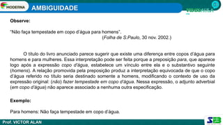 AMBIGUIDADE
Prof. VICTOR ALAN
Observe:
“Não faça tempestade em copo d’água para homens”.
(Folha de S.Paulo, 30 nov. 2002.)
O título do livro anunciado parece sugerir que existe uma diferença entre copos d’água para
homens e para mulheres. Essa interpretação pode ser feita porque a preposição para, que aparece
logo após a expressão copo d’água, estabelece um vínculo entre ela e o substantivo seguinte
(homens). A relação promovida pela preposição produz a interpretação equivocada de que o copo
d’água referido no título seria destinado somente a homens, modificando o contexto de uso da
expressão original: (não) fazer tempestade em copo d’água. Nessa expressão, o adjunto adverbial
(em copo d’água) não aparece associado a nenhuma outra especificação.
Exemplo:
Para homens: Não faça tempestade em copo d’água.
 
