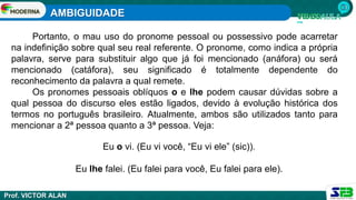 AMBIGUIDADE
Prof. VICTOR ALAN
Portanto, o mau uso do pronome pessoal ou possessivo pode acarretar
na indefinição sobre qual seu real referente. O pronome, como indica a própria
palavra, serve para substituir algo que já foi mencionado (anáfora) ou será
mencionado (catáfora), seu significado é totalmente dependente do
reconhecimento da palavra a qual remete.
Os pronomes pessoais oblíquos o e lhe podem causar dúvidas sobre a
qual pessoa do discurso eles estão ligados, devido à evolução histórica dos
termos no português brasileiro. Atualmente, ambos são utilizados tanto para
mencionar a 2ª pessoa quanto a 3ª pessoa. Veja:
Eu o vi. (Eu vi você, “Eu vi ele” (sic)).
Eu lhe falei. (Eu falei para você, Eu falei para ele).
 