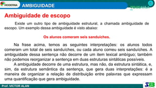 AMBIGUIDADE
Prof. VICTOR ALAN
Existe um outro tipo de ambiguidade estrutural, a chamada ambiguidade de
escopo. Um exemplo dessa ambiguidade é visto abaixo:
Os alunos comeram seis sanduíches.
Ambiguidade de escopo
Na frase acima, temos as seguintes interpretações: os alunos todos
comeram um total de seis sanduíches, ou cada aluno comeu seis sanduíches. A
ambiguidade dessa sentença não decorre de um item lexical ambíguo; também
não podemos reorganizar a sentença em duas estruturas sintáticas possíveis.
A ambiguidade decorre de uma estrutura, mas não, da estrutura sintática, e,
sim, da estrutura semântica da sentença, que gera duas interpretações: é a
maneira de organizar a relação de distribuição entre palavras que expressam
uma quantificação que gera ambiguidade.
 