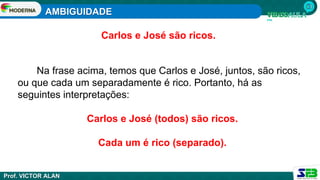 AMBIGUIDADE
Prof. VICTOR ALAN
Carlos e José são ricos.
Na frase acima, temos que Carlos e José, juntos, são ricos,
ou que cada um separadamente é rico. Portanto, há as
seguintes interpretações:
Carlos e José (todos) são ricos.
Cada um é rico (separado).
 