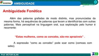 AMBIGUIDADE
Prof. VICTOR ALAN
Além das palavras grafadas de modo distinto, mas pronunciadas da
mesma forma, há sequências de palavras que levam a identificá-las com outras
palavras. Mais perceptível na linguagem oral, sua exploração pelo humor é
recorrente:
Ambiguidade Fonética
“Estas mulheres, como as concebo, são-me aprazíveis” .
A expressão “como as concebo” pode soar como (comoas com
sebo).
 
