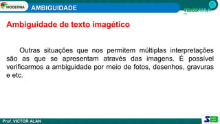 AMBIGUIDADE
Prof. VICTOR ALAN
Outras situações que nos permitem múltiplas interpretações
são as que se apresentam através das imagens. É possível
verificarmos a ambiguidade por meio de fotos, desenhos, gravuras
e etc.
Ambiguidade de texto imagético
 
