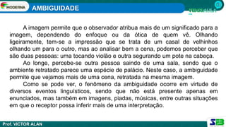 AMBIGUIDADE
Prof. VICTOR ALAN
A imagem permite que o observador atribua mais de um significado para a
imagem, dependendo do enfoque ou da ótica de quem vê. Olhando
ligeiramente, tem-se a impressão que se trata de um casal de velhinhos
olhando um para o outro, mas ao analisar bem a cena, podemos perceber que
são duas pessoas: uma tocando violão e outra segurando um pote na cabeça.
Ao longe, percebe-se outra pessoa saindo de uma sala, sendo que o
ambiente retratado parece uma espécie de palácio. Neste caso, a ambiguidade
permite que vejamos mais de uma cena, retratada na mesma imagem.
Como se pode ver, o fenômeno da ambiguidade ocorre em virtude de
diversos eventos linguísticos, sendo que não está presente apenas em
enunciados, mas também em imagens, piadas, músicas, entre outras situações
em que o receptor possa inferir mais de uma interpretação.
 