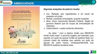AMBIGUIDADE
Prof. VICTOR ALAN
Algumas acepções da palavra receita
 Cul. Relação dos ingredientes e do modo de
preparar um prato.
 Renda, montante arrecadado, quantia recebida.
 Bras. (Com maíuscula) Receita Federal. Órgão do
governo federal que se ocupa da arrecadação de
impostos.
 Cesta básica = cesta contendo alimentos.
Ao dizer “ com a básica União sua RECEITA
rende muito mais“, o anúncio sugere, por exemplo, que
usando um quilo de açúcar União se poderia fazer um
número maior de receitas que usando um quilo de
açúcar de outra marca, consequentemente sua
RECEITA (salário) renderia mais.
 