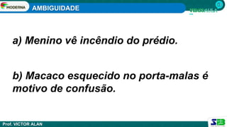 AMBIGUIDADE
Prof. VICTOR ALAN
a) Menino vê incêndio do prédio.
b) Macaco esquecido no porta-malas é
motivo de confusão.
 
