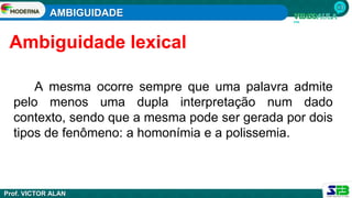 AMBIGUIDADE
Prof. VICTOR ALAN
A mesma ocorre sempre que uma palavra admite
pelo menos uma dupla interpretação num dado
contexto, sendo que a mesma pode ser gerada por dois
tipos de fenômeno: a homonímia e a polissemia.
Ambiguidade lexical
 