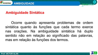 AMBIGUIDADE
Prof. VICTOR ALAN
Ocorre quando apresenta problemas de ordem
sintática quanto às funções que cada termo exerce
nas orações. Na ambiguidade sintática há duplo
sentido não em relação ao significado das palavras,
mas em relação às funções dos termos.
Ambiguidade Sintática
 