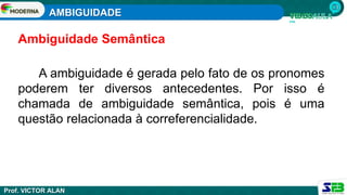 AMBIGUIDADE
Prof. VICTOR ALAN
A ambiguidade é gerada pelo fato de os pronomes
poderem ter diversos antecedentes. Por isso é
chamada de ambiguidade semântica, pois é uma
questão relacionada à correferencialidade.
Ambiguidade Semântica
 