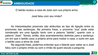 AMBIGUIDADE
Prof. VICTOR ALAN
O ladrão roubou a casa de José com sua própria arma.
José falou com seu irmão?
As interpretações possíveis são atribuídas ao tipo de ligação entre os
pronomes das sentenças. Na primeira frase, o pronome “sua” pode estar
coindexado em uma ligação tanto com a palavra “ladrão”, quanto com a
palavra “José”. Temos, então, dois acarretamentos distintos para a sentença:
um em que o ladrão usou a própria arma para roubar a casa; e outro em que
o ladrão usou a arma de José.
Na segunda frase, podemos entender que o falante quer saber se o José
falou com o próprio irmão ou com o irmão de quem escuta a pergunta.
 