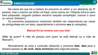 AMBIGUIDADE
Prof. VICTOR ALAN
Há casos em que há a certeza do pronome se referir a um elemento de 3ª
pessoa, mas o mesmo ser dúbio na frase, como ocorre em “Orlando tinha o carro
bem preparado; ninguém poderia vencê-lo naquela competição” (vencer o carro
ou vencer Orlando?).
Os pronomes possessivos costumam também ser responsáveis por casos
de ambiguidade em um texto, especialmente o pronome seu (e variações).
Manuel foi ao cinema com sua mãe.
(Mãe de quem? A mãe da pessoa com quem se está falando ou a mãe de
Manuel?).
Normalmente se evita a confusão utilizando o pronome dele, dela para a
terceira pessoa ou de você, do(a) senhor(a) para segunda pessoa.
 