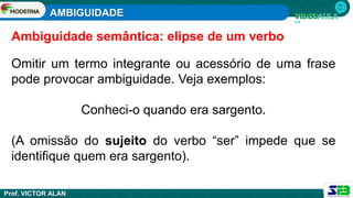 AMBIGUIDADE
Prof. VICTOR ALAN
Omitir um termo integrante ou acessório de uma frase
pode provocar ambiguidade. Veja exemplos:
Conheci-o quando era sargento.
(A omissão do sujeito do verbo “ser” impede que se
identifique quem era sargento).
Ambiguidade semântica: elipse de um verbo
 