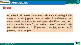 AMBIGUIDADE
Prof. VICTOR ALAN
A omissão do sujeito também pode causar ambiguidade
quando a conjugação verbal não é suficiente, em
determinado contexto textual, para identificar quem é o
autor da ação. Uma forma verbal como “contava” pode
ser relacionada à 1ª, 2ª (no uso popular, você) ou 3ª
pessoa, por exemplo.
Elipse
 