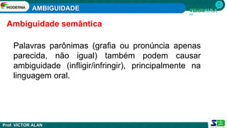 AMBIGUIDADE
Prof. VICTOR ALAN
Palavras parônimas (grafia ou pronúncia apenas
parecida, não igual) também podem causar
ambiguidade (infligir/infringir), principalmente na
linguagem oral.
Ambiguidade semântica
 