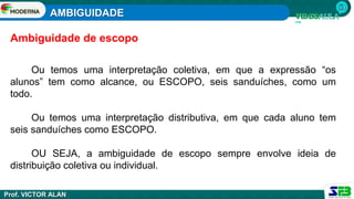 AMBIGUIDADE
Prof. VICTOR ALAN
Ou temos uma interpretação coletiva, em que a expressão “os
alunos” tem como alcance, ou ESCOPO, seis sanduíches, como um
todo.
Ou temos uma interpretação distributiva, em que cada aluno tem
seis sanduíches como ESCOPO.
OU SEJA, a ambiguidade de escopo sempre envolve ideia de
distribuição coletiva ou individual.
Ambiguidade de escopo
 