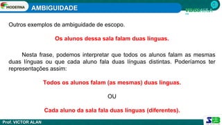 AMBIGUIDADE
Prof. VICTOR ALAN
Outros exemplos de ambiguidade de escopo.
Os alunos dessa sala falam duas línguas.
Nesta frase, podemos interpretar que todos os alunos falam as mesmas
duas línguas ou que cada aluno fala duas línguas distintas. Poderíamos ter
representações assim:
Todos os alunos falam (as mesmas) duas línguas.
OU
Cada aluno da sala fala duas línguas (diferentes).
 