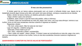 AMBIGUIDADE
Prof. VICTOR ALAN
O mau uso dos possessivos
O diretor geral de um banco estava preocupado com um jovem e brilhante diretor que, depois de ter
trabalhado durante algum tempo junto dele, sem parar nem para almoçar, começou a ausentar-se ao meiodia.
Então o diretor do banco chamou um detetive particular e disse-lhe:
-“Siga o diretor Lopes uma semana.”
O detetive, após cumprir o que lhe havia sido pedido, voltou e informou:
-“O diretor Lopes sai normalmente ao meio dia, pega o seu carro, vai à sua casa almoçar, namora a sua
mulher, fuma um dos seus excelentes charutos cubanos e regressa ao trabalho.”
Responde o diretor:
- “Ah, bom, antes assim. Não há nada de mal nisso.”
Logo em seguida, o detetive pergunta.
-“Desculpe. Posso tratá-lo por tu?”
-“Sim, claro”, responde o diretor, surpreendido.
- “Bom, então vou repetir”, disse o diretor. “O diretor Lopes sai normalmente ao meio-dia, pega o teu carro,
vai à tua casa almoçar, namora a tua mulher, fuma um dos teus excelentes charutos cubanos e regressa ao
trabalho.
QUEM MANDOU O DIRETOR FALTAR ÀS AULAS DE PORTUGUÊS!?
 