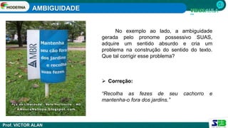 AMBIGUIDADE
Prof. VICTOR ALAN
No exemplo ao lado, a ambiguidade
gerada pelo pronome possessivo SUAS,
adquire um sentido absurdo e cria um
problema na construção do sentido do texto.
Que tal corrigir esse problema?
 Correção:
“Recolha as fezes de seu cachorro e
mantenha-o fora dos jardins.”
 