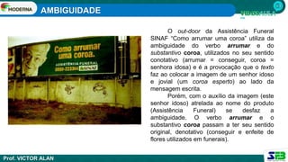 AMBIGUIDADE
Prof. VICTOR ALAN
O out-door da Assistência Funeral
SINAF “Como arrumar uma coroa” utiliza da
ambiguidade do verbo arrumar e do
substantivo coroa, utilizados no seu sentido
conotativo (arrumar = conseguir, coroa =
senhora idosa) e é a provocação que o texto
faz ao colocar a imagem de um senhor idoso
e jovial (um coroa esperto) ao lado da
mensagem escrita.
Porém, com o auxílio da imagem (este
senhor idoso) atrelada ao nome do produto
(Assistência Funeral) se desfaz a
ambiguidade. O verbo arrumar e o
substantivo coroa passam a ter seu sentido
original, denotativo (conseguir e enfeite de
flores utilizados em funerais).
 