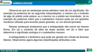 AMBIGUIDADE
Prof. VICTOR ALAN
Observa-se que as sentenças acima admitem mais de um significado. No
exemplo (a) podemos ter as seguintes interpretações: o menino viu o incêndio
de algo do prédio onde estava, ou o menino viu o prédio ser incendiado. Já no
exemplo (b) podemos inferir que o substantivo macaco pode ser um aparelho
mecânico utilizado para levantar pesos grandes, ou um animal (primata).
Nessas sentenças analisamos que a ambiguidade não ocorre da mesma
forma. Em (a) o contexto dá ideia de duplo sentido; em (b) o fator que
determina o significado ambíguo é o substantivo macaco.
A ambiguidade é o fenômeno que pode ser gerado em virtude de diversos
fatores. Observemos agora algumas classificações atribuídas a ela.
 