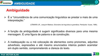 AMBIGUIDADE
Prof. VICTOR ALAN
 É a "circunstância de uma comunicação linguística se prestar a mais de uma
interpretação.”
(CÂMARA JR., Joaquim Mattoso. Dicionário de linguística e gramática. Petrópolis: Vozes, 1986).
Ambiguidade
 A função da ambiguidade é sugerir significados diversos para uma mesma
mensagem. É uma figura de palavra e de construção.
 A inadequação ou a má colocação de elementos como pronomes, adjuntos
adverbiais, expressões e até mesmo enunciados inteiros podem acarretar
em duplo sentido, comprometendo a clareza do texto.
 