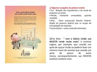  Algumas acepções da palavra receita
 Cul. Relação dos ingredientes e do modo de
preparar um prato.
 Renda, montante arrecadado, quantia
recebida.
 Bras. (Com maíuscula) Receita Federal.
Órgão do governo federal que se ocupa da
arrecadação de impostos.
 Cesta básica = cesta contendo alimentos.
 Ao dizer “ com a básica União sua
RECEITA rende muito mais“, o anúncio
sugere, por exemplo, que usando um
quilo de açúcar União se poderia fazer um
número maior de receitas que usando um
quilo de açúcar de outra
marca, consequentemente sua RECEITA
(salário) renderia mais.
 