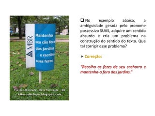  No exemplo abaixo, a
ambiguidade gerada pelo pronome
possessivo SUAS, adquire um sentido
absurdo e cria um problema na
construção do sentido do texto. Que
tal corrigir esse problema?
 Correção:
“Recolha as fezes de seu cachorro e
mantenha-o fora dos jardins.”
 