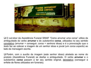  O out-door da Assistência Funeral SINAF “Como arrumar uma coroa” utiliza da
ambiguidade do verbo arrumar e do substantivo coroa, utilizados no seu sentido
conotativo (arrumar = conseguir, coroa = senhora idosa) e é a provocação que o
texto faz ao colocar a imagem de um senhor idoso e jovial (um coroa esperto) ao
lado da mensagem escrita.
 Porém, com o auxílio da imagem (este senhor idoso) atrelada ao nome do
produto (Assistência Funeral) se desfaz a ambiguidade. O verbo arrumar e o
substantivo coroa passam a ter seu sentido original, denotativo (conseguir e
enfeite de flores utilizados em funerais).
 