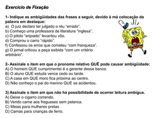 Exercício de Fixação
1- Indique as ambigüidades das frases a seguir, devido à má colocação da
palavra em destaque:
a) O juiz declaro ter julgado o réu “errado”.
b) Conheço uma professora de literatura “inglesa”.
c) O piloto “enjoado” levantou vôo.
d) Comprou o carro “rápido”.
f) Confessou os erros que cometeu “com franqueza”.
g) O jornal criticou a peça exibida “com um critério
arbitrário”.
2- Assinale o item em que o pronome relativo QUÊ pode causar ambigüidade:
A) O homem QUE cumprimentei é o gerente desse banco.
B) O aluno QUE estuda vence cedo ou tarde.
C) A casa em QUE moro fica próxima ao centro.
D) Não conheço o pai do menino QUE se acidentou.
3) Assinale o item em que não há possibilidade de ocorrer leitura ambígua.
A) Deixe o cigarro correndo.
B) Vendo carne aos fregueses sem pelanca.
C) Meias para mulheres pretas
D) Camas para crianças de ferro.
 