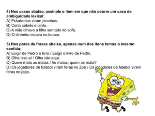 4) Nos casos abaixo, assinale o item em que não ocorre um caso de
ambiguidade lexical:
A) Estudantes viram piranhas.
B) Corto cabelo e pinto.
C) A mãe olhava a filha sentado no sofá.
D) O dinheiro estava no banco.
5) Nos pares de frases abaixo, apenas num dos itens temos o mesmo
sentido:
A) Exigir de Pedro o livro / Exigir o livro de Pedro.
B) Olha isso aí / Olha isto aqui.
C) Quem mata as matas / As matas, quem as mata?
D) Os jogadores de futebol viram feras no Zoo / Os jogadores de futebol viram
feras no jogo.
 