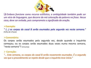  Embora funcione como recurso estilístico, a ambigüidade também pode ser
um vício de linguagem, que decorre da má colocação da palavra na frase. Nesse
caso, deve ser evitada, pois compromete o significado da oração.
Exemplo:
" (...) os corpos do casal B serão exumados pela segunda vez nesta semana."
(Folha de S.Paulo)
Comentário:
Os corpos serão exumados pela segunda vez, desde quando o inquérito
começou; ou os corpos serão exumados duas vezes numa mesma semana,
"nesta semana"? (Unicamp)
 Correção:
“... Esta semana, os corpos do casal B serão novamente exumados. É a segunda
vez que o procedimento se repete desde que o inquérito teve início.”
 
